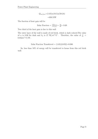 Power Plant Engineering
Qsurface=(1.65)x(19.5)x(50-24)
=836.55W
The fraction of heat gain will be
Solar Fraction = TT otal
Tsolar
= 16
26
= 0.69
Two third of the heat gain is due to this wall.
The outer layer of the wall is made of red brick, which is dark colored.The value
of α is 0.90 for dark and ho is 17 W/m2
.o
C . Therefore, the value of α
ho
=
0.052m2
.o
C/W.
Solar Fraction Transferred = (1.65)(0.052)=0.086
So, less than 10% of energy will be transferred to house from this red brick
wall.
Page 9
 