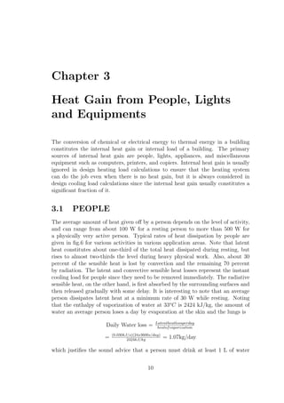 Chapter 3
Heat Gain from People, Lights
and Equipments
The conversion of chemical or electrical energy to thermal energy in a building
constitutes the internal heat gain or internal load of a building. The primary
sources of internal heat gain are people, lights, appliances, and miscellaneous
equipment such as computers, printers, and copiers. Internal heat gain is usually
ignored in design heating load calculations to ensure that the heating system
can do the job even when there is no heat gain, but it is always considered in
design cooling load calculations since the internal heat gain usually constitutes a
signiﬁcant fraction of it.
3.1 PEOPLE
The average amount of heat given oﬀ by a person depends on the level of activity,
and can range from about 100 W for a resting person to more than 500 W for
a physically very active person. Typical rates of heat dissipation by people are
given in ﬁg.6 for various activities in various application areas. Note that latent
heat constitutes about one-third of the total heat dissipated during resting, but
rises to almost two-thirds the level during heavy physical work. Also, about 30
percent of the sensible heat is lost by convection and the remaining 70 percent
by radiation. The latent and convective sensible heat losses represent the instant
cooling load for people since they need to be removed immediately. The radiative
sensible heat, on the other hand, is ﬁrst absorbed by the surrounding surfaces and
then released gradually with some delay. It is interesting to note that an average
person dissipates latent heat at a minimum rate of 30 W while resting. Noting
that the enthalpy of vaporization of water at 33o
C is 2424 kJ/kg, the amount of
water an average person loses a day by evaporation at the skin and the lungs is
Daily Water loss = Latentheatlossperday
heatofvaporization
= (0.030kJ/s)(24x3600s/day)
2424kJ/kg
= 1.07kg/day
which justiﬁes the sound advice that a person must drink at least 1 L of water
10
 