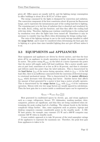 Power Plant Engineering
given oﬀ. Oﬃce spaces are usually well lit, and the lighting energy consumption
in oﬃce buildings is about 20 to 30 W/m2
of ﬂoor space.
The energy consumed by the lights is dissipated by convection and radiation.
The convection component of the heat constitutes about 40 percent for ﬂuorescent
lamps, and it represents the instantaneous part of the cooling load due to lighting.
The remaining part is in the form of radiation that is absorbed and reradiated by
the walls, ﬂoors, ceiling, and the furniture, and thus they aﬀect the cooling load
with time delay. Therefore, lighting may continue contributing to the cooling load
by reradiation even after the lights have been turned oﬀ. Sometimes it may be
necessary to consider time lag eﬀects when determining the design cooling load.
The ratio of the lighting wattage in use to the total wattage installed is called
the usage factor, and it must be considered when determining the heat gain due
to lighting at a given time since installed lighting does not give oﬀ heat unless it
is on.
3.3 EQUIPMENTS and APPLIANCES
Most equipment and appliances are driven by electric motors, and thus the heat
given oﬀ by an appliance in steady operation is simply the power consumed by
its motor. The power rating Wmotor on the label of a motor represents the power
that the motor will supply under full load conditions. But a motor usually oper-
ates at part load, sometimes at as low as 30 to 40 percent, and thus it consumes
and delivers much less power than the label indicates. This is characterized by
the load factor fload of the motor during operation, which is fload = 1.0 for full
load.Also, there is an ineﬃciency associated with the conversion of electrical energy
to rotational mechanical energy. This is characterized by the motor eﬃciency
ηmotor which decreases with decreasing load factor. Another factor that aﬀects
the amount of heat generated by a motor is how long a motor actually operates.
This is characterized by the usage factor fusage with fusage=1.0 for continuous
operation. Motors with very low usage factors are usually ignored in calculations.
Then the heat gain due to a motor inside a conditioned space can be expressed as
Qmotor = Wmotor.fload. fusage
ηmotor
Heat generated in conditioned spaces by electric, gas, and steam appliances
such as a range, refrigerator, freezer, TV, dishwasher, washing machine, drier,
computers, printers are signiﬁcant, and thus they are being considered when de-
termining the peak cooling load of a building. The exhaust hoods in the kitchen
complicate things further. Also, some equipment such as printers, laptops and
desktop computers consume considerable power in the standby mode. A 350-
W laser printer, for example, may consume 175 W and a 600-W computer may
consume 530 W when in standby mode.
A more realistic approach is to take 50 percent of the total nameplate ratings
of the appliances to represent the maximum use. Therefore, the peak heat gain
from appliances is taken to be
Page 12
 