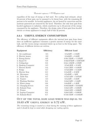 Power Plant Engineering
Qunhooded−appliances = 0.5.Qappliance,input
regardless of the type of energy or fuel used. For cooling load estimate, about
34 percent of heat gain can be assumed to be latent heat, with the remaining 66
percent to be sensible. In hooded appliances, the air heated by convection and the
moisture generated are removed by the hood. Therefore, the only heat gain from
hooded appliances is radiation, which constitutes up to 32 percent of the energy
consumed by the appliance. Therefore, the design value of heat gain from hooded
electric or steam appliances is simply half of this 32 percent.
3.3.1 USEFUL ENERGY CONSUMPTION
The eﬃciency of diﬀerent equipments aﬀects the internal heat gain from them
since an ineﬃcient appliance consumes a greater amount of energy for the same
task, and the excess energy consumed shows up as heat in the living space. The
eﬃciency of diﬀerent devices are written
Equipment Eﬃciency Eﬃcient Load
1. Air conditioner 0.5 0.5x5kW = 2.5kW
2. Electric heater 0.2 0.2x2kW = 0.4kW
3. Energy Savers 0.9 0.9x1.25kW = 1.125kW
4. Smart Tv 0.9 0.9x0.075kW = 0.0675kW
5. Ceiling fans 0.8 0.8x1.125kW = 0.9kW
6. Desktop Computer 0.5 0.5x0.2kW = 0.1kW
7. Electric Kettle 0.4 0.4x1.2kW = 0.48kW
8. Fridge 0.7 0.7x0.2kW = 0.14kW
9. Electric Iron 0.5 0.5x1kW = 0.5kW
10. Microwave 0.5 0.5x2kW = 1kW
11. Table Fan 0.7 0.7x0.1kW = 0.07kW
12. Toaster 0.5 0.5x1kW = 0.5kW
13. Washing Machine 0.8 0.8x0.5kW = 0.4kW
14. Water pump 0.6 0.6x2kW = 1.2kW
15. Charging devices 0.8 0.8x0.02kW = 0.016kW
16. Exhaust Fans 0.8 0.8x0.1kW = 0.08kW
17. Printer 0.6 0.6x0.1kW = 0.06kW
18. Laptop Computer 0.8 0.8x0.1kW = 0.08kW
19. Exhaust Hood 0.7 0.7x0.15kW = 0.105kW
Out of the total base load which was equal to
18.63 kW useful energy is 9.72 kW.
The remaining energy is wasted as a heat during the running of these appliances
and it should be kept in mind while designing our cooling system.
Page 13
 