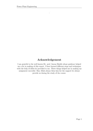 Power Plant Engineering
.
Acknowledgement
I am grateful to the well known Dr. prof. Imran Shiekh whose guidence helped
me a lot in making of this report. I have learned diﬀerent steps and techniques
with the help of slides he provided to me. These things helped me in making my
assignment succesful. May Allah always bless him for the support he always
provide us during the study of the course.
Page 1
 