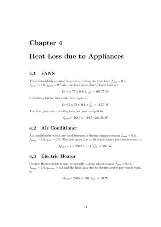 Chapter 4
Heat Loss due to Appliances
4.1 FANS
Three fans which are used frequently during the year have fload = 0.6,
fusage = 1.0, ηfans = 0.8 and the heat gains due to these fans are
Q=3 x 75 x 0.6 x 1
0.8
= 168.75 W
Remaining twelve fans emits heat equal to
Q=12 x 75 x 0.1 x 1
0.8
= 112.5 W
The heat gain due to cieling fans per year is equal to
Qtotal= 168.75+112.5=281.25 W
4.2 Air Conditioner
Air conditioners which are used frequently during summer season fload = 0.11,
fusage = 1.0, ηAC = 0.5. The heat gain due to air conditioners per year is equal to
Qtotal= 2 x 2500 x 0.11 x 1
0.5
=1100 W
4.3 Electric Heater
Electric Heater which is used frequently during winter season fload = 0.01,
fusage = 1.0, ηheater = 0.2 and the heat gain due to electric heater per year is equal
to
Qtotal= 2000 x 0.01 x 1
0.2
=100 W
14
 