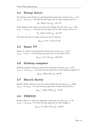 Power Plant Engineering
4.4 Energy Savers
Ten Energy savers which are used frequently during the year have fload = 0.2,
fusage = 1.0, ηsavers = 0.9 and the heat gains due to these energy savers are
Q= 10x25 x 0.2 x 1
0.9
=55.5 W
Forty Energy savers which are used rarely during the year have fload = 0.05,
fusage = 1.0, ηsavers = 0.9 and the heat gains due to these energy savers are
Q= 40x25 x 0.05 x 1
0.9
=55.5 W
The heat gain due to energy savers per year is equal to
Qtotal= 55.5 + 55.5=111 W
4.5 Smart TV
Smart Tv which is used frquently during the year has fload = 0.42,
fusage = 1.0, ηTV = 0.9 and the heat gains due to this smart TV is
Qtotal= 75 x 0.42 x 1
0.8
=39.37 W
4.6 Desktop computer
Desktop computer which is used rarely during the year has fload = 0.05,
fusage = 1.0, ηcomputer = 0.5 and the heat gains due to this desktop computer is
Qtotal= 200 x 0.05 x 1
0.5
=20 W
4.7 Electric Kettle
Electric Kettle which is used very rarely during the year has fload = 0.005,
fusage = 1.0, ηkettle = 0.4 and the heat gains due to this electric kettle is
Qtotal= 1200 x 0.005 x 1
0.4
=15 W
4.8 FRIDGE
Fridges which are used very frequently during the year has fload = 0.91,
fusage = 1.0, ηfridge = 0.7 and the heat gains due to these fridges is
Qtotal= 2 x 200 x 0.91 x 1
0.7
=580 W
Page 15
 