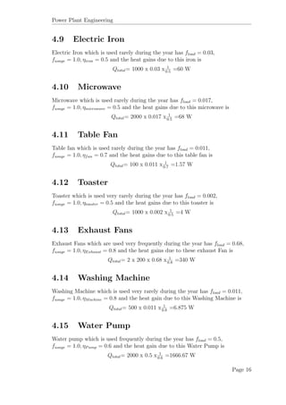 Power Plant Engineering
4.9 Electric Iron
Electric Iron which is used rarely during the year has fload = 0.03,
fusage = 1.0, ηiron = 0.5 and the heat gains due to this iron is
Qtotal= 1000 x 0.03 x 1
0.5
=60 W
4.10 Microwave
Microwave which is used rarely during the year has fload = 0.017,
fusage = 1.0, ηmicrowave = 0.5 and the heat gains due to this microwave is
Qtotal= 2000 x 0.017 x 1
0.5
=68 W
4.11 Table Fan
Table fan which is used rarely during the year has fload = 0.011,
fusage = 1.0, ηfan = 0.7 and the heat gains due to this table fan is
Qtotal= 100 x 0.011 x 1
0.7
=1.57 W
4.12 Toaster
Toaster which is used very rarely during the year has fload = 0.002,
fusage = 1.0, ηtoaster = 0.5 and the heat gains due to this toaster is
Qtotal= 1000 x 0.002 x 1
0.5
=4 W
4.13 Exhaust Fans
Exhaust Fans which are used very frequently during the year has fload = 0.68,
fusage = 1.0, ηExhaust = 0.8 and the heat gains due to these exhaust Fan is
Qtotal= 2 x 200 x 0.68 x 1
0.8
=340 W
4.14 Washing Machine
Washing Machine which is used very rarely during the year has fload = 0.011,
fusage = 1.0, ηMachine = 0.8 and the heat gain due to this Washing Machine is
Qtotal= 500 x 0.011 x 1
0.8
=6.875 W
4.15 Water Pump
Water pump which is used frequently during the year has fload = 0.5,
fusage = 1.0, ηPump = 0.6 and the heat gain due to this Water Pump is
Qtotal= 2000 x 0.5 x 1
0.6
=1666.67 W
Page 16
 