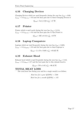 Power Plant Engineering
4.16 Charging Devices
Charging Devices which are used frequently during the year has fload = 0.68,
fusage = 1.0, ηdevices = 0.8 and the heat gain due to these Charging Devices is
Qtotal= 5x4 x 0.68 x 1
0.8
=17 W
4.17 Printer
Printer which is used rarely during the year has fload = 0.114,
fusage = 1.0, ηprinter = 0.6 and the heat gain due to this Printer is
Qtotal= 100 x 0.114 x 1
0.6
=19 W
4.18 Laptop Computers
Laptops which are used frequently during the year has fload = 0.685,
fusage = 1.0, ηLaptop = 0.8 and the heat gain due to these Laptops is
Qtotal= 2 x 50 x 0.685 x 1
0.8
=85.625 W
4.19 Exhaust Hood
Exhaust hood which is used frequently during the year has fload = 0.45,
fusage = 1.0, ηhood = 0.7 and the heat gain due to this exhaust hood is
Qtotal= 150 x 0.45 x 1
0.7
=96.42 W
TOTAL HEAT LOSS
The total heat loss during year and for a single month is as follows:
Heat loss for a year Q(KWh) = 1500
Heat loss for a month Q(KWh) = 125
Page 17
 
