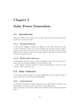 Chapter 5
Solar Power Generation
5.1 Introduction
When we capture solar energy it can be either used as heat or electrical energy.
for this two systems are used.
5.1.1 Thermal Systems
In this system sunlight is captured by falling it on the solar collector and this
is used in heating of water or for space heating, but the heat can also used to
generate electricity by focusing the heat on the heat absorber in which working
ﬂuid is present which is used to raise steam which in turn drives a generator and
turbine in a separate circuit.
5.1.2 Photovoltaic Systems
In Photovoltaic Systems radiant energy of sunlight is used and converted to elec-
trical energy by focusing sunlight on the photovoltaic cells.
The amount of energy produced is directly proportional to the area of the
collector which is facing the sun.
5.2 Solar Collectors
It is the heat collecting surface on which sunlight falls and this radiant energy of
sun is used to heat up the thermal working ﬂuid.
5.2.1 Concentrators
In concentrators all the sun light is focused on the small receiver so that we can
attain higher temperature easily and early for the working ﬂuid.
The unit of solar concenterator is suns. It have diﬀerent types which are explained
below.
18
 