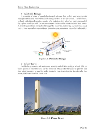 Power Plant Engineering
• Parabolic Trough.
It consists of rows of parabolic-shaped mirrors that reﬂect and concentrate
sunlight onto linear receivers located along the foci of the parabolas. The receivers,
or heat collection elements , consist of a stainless steel absorber tube surrounded
by a glass envelope with the vacuum drawn between the two to reduce heat losses.
A heat transfer ﬂuid circulates through the receivers, delivering the collected solar
energy to a somewhat conventional steam turbine/generator to produce electricity.
Figure 5.1: Parabolic trough
• Power Tower.
In this large number of plates are present and all the sunlight which falls on
these plates is concenterated on the tower on which solar furnance is present and
this solar furnance is used to make steam to run steam turbine in return.In this
solar plates are ﬁxed on their axis.
Figure 5.2: Power Tower
Page 19
 