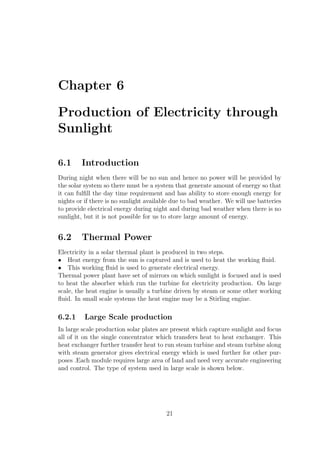 Chapter 6
Production of Electricity through
Sunlight
6.1 Introduction
During night when there will be no sun and hence no power will be provided by
the solar system so there must be a system that generate amount of energy so that
it can fulﬁll the day time requirement and has ability to store enough energy for
nights or if there is no sunlight available due to bad weather. We will use batteries
to provide electrical energy during night and during bad weather when there is no
sunlight, but it is not possible for us to store large amount of energy.
6.2 Thermal Power
Electricity in a solar thermal plant is produced in two steps.
• Heat energy from the sun is captured and is used to heat the working ﬂuid.
• This working ﬂuid is used to generate electrical energy.
Thermal power plant have set of mirrors on which sunlight is focused and is used
to heat the absorber which run the turbine for electricity production. On large
scale, the heat engine is usually a turbine driven by steam or some other working
ﬂuid. In small scale systems the heat engine may be a Stirling engine.
6.2.1 Large Scale production
In large scale production solar plates are present which capture sunlight and focus
all of it on the single concentrator which transfers heat to heat exchanger. This
heat exchanger further transfer heat to run steam turbine and steam turbine along
with steam generator gives electrical energy which is used further for other pur-
poses .Each module requires large area of land and need very accurate engineering
and control. The type of system used in large scale is shown below.
21
 