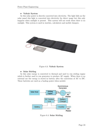 Power Plant Engineering
• Voltaic System
In this solar power is directly converted into electricity. The light falls on the
solar panel this light is converted into electricity for direct usage but this only
happens when sunlight is present. This system will not work when there is no
sunlight. This system is used in watches, calculators and mobile chargers.
Figure 6.3: Voltaic System
• Solar Stirling
In this solar energy is converted to thermal and used to run stirling engine
which is further used to run generator to produce AC supply. When there is no
external use the energy is stored in battery after the conversion of AC to DC.
These batteries are used as a backup power when needed.
Figure 6.4: Solar Stirling
Page 23
 