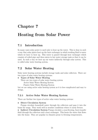 Chapter 7
Heating from Solar Power
7.1 Introduction
In many cases solar power is used only to heat up the water. This is done in such
a way that solar plates heat up the heat exchanger in which working ﬂuid is water
which we have to heat up. This water is passed through heat exchanger which
consists of coiled pipe and then enters to hot water storage tank so that it can be
used. In such a way we heat up our water indirectly through solar system. This
is called solar water heating system.
7.2 Solar Water Heating
Solar water heating systems include storage tanks and solar collectors. There are
two types of solar water heating systems:
• Types of Solar Water Heating
There are two types of solar water heating system
Active Solar Water Heating System
Passive Solar Water Heating System
but we are using active solar heating system as it is less complicated and easy to
design.
7.2.1 Active Solar Water Heating System
There are furthur two types of active solar water heating systems:
• Direct Circulation System
Pumps circulate household water through the collectors and pass it into the
home for usage. They work well in weather conditions where it rarely freezes.
• Indirect Circulation System Pumps circulate a non-freezing, heat-transfer
ﬂuid through the collectors and a heat exchanger. This heats the water that ﬂows
into the home. They are popular in climates prone to freezing temperatures.
24
 