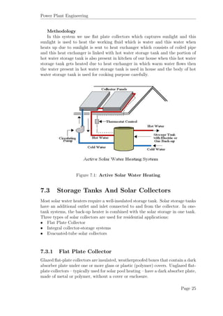 Power Plant Engineering
Methodology
In this system we use ﬂat plate collectors which captures sunlight and this
sunlight is used to heat the working ﬂuid which is water and this water when
heats up due to sunlight is sent to heat exchanger which consists of coiled pipe
and this heat exchanger is linked with hot water storage tank and the portion of
hot water storage tank is also present in kitchen of our house when this hot water
storage tank gets heated due to heat exchanger in which warm water ﬂows then
the water present in hot water storage tank is used in house and the body of hot
water storage tank is used for cooking purpose carefully.
Figure 7.1: Active Solar Water Heating
7.3 Storage Tanks And Solar Collectors
Most solar water heaters require a well-insulated storage tank. Solar storage tanks
have an additional outlet and inlet connected to and from the collector. In one-
tank systems, the back-up heater is combined with the solar storage in one tank.
Three types of solar collectors are used for residential applications:
• Flat Plate Collector
• Integral collector-storage systems
• Evacuated-tube solar collectors
7.3.1 Flat Plate Collector
Glazed ﬂat-plate collectors are insulated, weatherproofed boxes that contain a dark
absorber plate under one or more glass or plastic (polymer) covers. Unglazed ﬂat-
plate collectors – typically used for solar pool heating – have a dark absorber plate,
made of metal or polymer, without a cover or enclosure.
Page 25
 