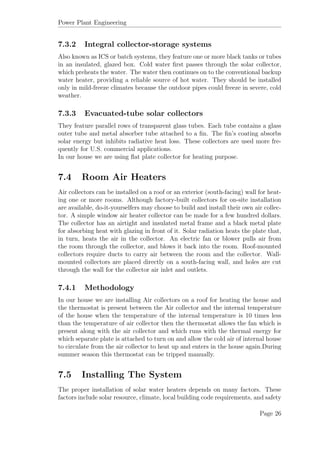 Power Plant Engineering
7.3.2 Integral collector-storage systems
Also known as ICS or batch systems, they feature one or more black tanks or tubes
in an insulated, glazed box. Cold water ﬁrst passes through the solar collector,
which preheats the water. The water then continues on to the conventional backup
water heater, providing a reliable source of hot water. They should be installed
only in mild-freeze climates because the outdoor pipes could freeze in severe, cold
weather.
7.3.3 Evacuated-tube solar collectors
They feature parallel rows of transparent glass tubes. Each tube contains a glass
outer tube and metal absorber tube attached to a ﬁn. The ﬁn’s coating absorbs
solar energy but inhibits radiative heat loss. These collectors are used more fre-
quently for U.S. commercial applications.
In our house we are using ﬂat plate collector for heating purpose.
7.4 Room Air Heaters
Air collectors can be installed on a roof or an exterior (south-facing) wall for heat-
ing one or more rooms. Although factory-built collectors for on-site installation
are available, do-it-yourselfers may choose to build and install their own air collec-
tor. A simple window air heater collector can be made for a few hundred dollars.
The collector has an airtight and insulated metal frame and a black metal plate
for absorbing heat with glazing in front of it. Solar radiation heats the plate that,
in turn, heats the air in the collector. An electric fan or blower pulls air from
the room through the collector, and blows it back into the room. Roof-mounted
collectors require ducts to carry air between the room and the collector. Wall-
mounted collectors are placed directly on a south-facing wall, and holes are cut
through the wall for the collector air inlet and outlets.
7.4.1 Methodology
In our house we are installing Air collectors on a roof for heating the house and
the thermostat is present between the Air collector and the internal temperature
of the house when the temperature of the internal temperature is 10 times less
than the temperature of air collector then the thermostat allows the fan which is
present along with the air collector and which runs with the thermal energy for
which separate plate is attached to turn on and allow the cold air of internal house
to circulate from the air collector to heat up and enters in the house again.During
summer season this thermostat can be tripped manually.
7.5 Installing The System
The proper installation of solar water heaters depends on many factors. These
factors include solar resource, climate, local building code requirements, and safety
Page 26
 