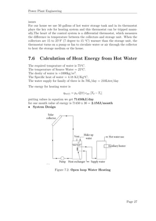 Power Plant Engineering
issues
For our house we use 50 gallons of hot water storage tank and in its thermostat
plays the key role for heating system and this thermostat can be tripped manu-
ally.The heart of the control system is a diﬀerential thermostat, which measures
the diﬀerence in temperature between the collectors and storage unit. When the
collectors are 15 to 25o
F (7 degree to 15 o
C) warmer than the storage unit, the
thermostat turns on a pump or fan to circulate water or air through the collector
to heat the storage medium or the house.
7.6 Calculation of Heat Energy from Hot Water
The required temprature of water is 75o
C.
The temperature of Source Water = 25o
C.
The desity of water is =1000kg/m3
.
The Speciﬁc heat of water = 4.18 KJ/Kgo
C.
The water supply for family of three is 3x 70L/day = 210Liter/day
The energy for heating water is
qhw(t) = pw.Q(t).cpw.[Td − Ts]
putting values in equation we get 71450kJ/day
for one month value of energy is 71450 x 30 = 2.1MJ/month
• System Design
Figure 7.2: Open loop Water Heating
Page 27
 