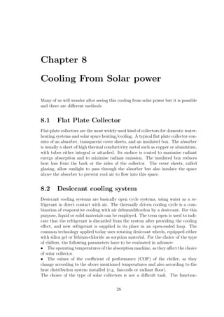 Chapter 8
Cooling From Solar power
Many of us will wonder after seeing this cooling from solar power but it is possible
and there are diﬀerent methods
8.1 Flat Plate Collector
Flat-plate collectors are the most widely used kind of collectors for domestic water-
heating systems and solar space heating/cooling. A typical ﬂat plate collector con-
sists of an absorber, transparent cover sheets, and an insulated box. The absorber
is usually a sheet of high thermal conductivity metal such as copper or aluminium,
with tubes either integral or attached. Its surface is coated to maximise radiant
energy absorption and to minimise radiant emission. The insulated box reduces
heat loss from the back or the sides of the collector. The cover sheets, called
glazing, allow sunlight to pass through the absorber but also insulate the space
above the absorber to prevent cool air to ﬂow into this space.
8.2 Desiccant cooling system
Desiccant cooling systems are basically open cycle systems, using water as a re-
frigerant in direct contact with air. The thermally driven cooling cycle is a com-
bination of evaporative cooling with air dehumidiﬁcation by a desiccant. For this
purpose, liquid or solid materials can be employed. The term open is used to indi-
cate that the refrigerant is discarded from the system after providing the cooling
eﬀect, and new refrigerant is supplied in its place in an open-ended loop. The
common technology applied today uses rotating desiccant wheels, equipped either
with silica gel or lithium-chloride as sorption material. For the choice of the type
of chillers, the following parameters have to be evaluated in advance:
• The operating temperatures of the absorption machine, as they aﬀect the choice
of solar collector.
• The values of the coeﬃcient of performance (COP) of the chiller, as they
change according to the above mentioned temperatures and also according to the
heat distribution system installed (e.g. fan-coils or radiant ﬂoor).
The choice of the type of solar collectors is not a diﬃcult task. The function-
28
 