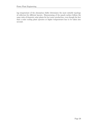Power Plant Engineering
ing temperature of the absorption chiller determines the most suitable typology
of collectors for diﬀerent layouts. Dimensioning of the panels surface follows the
same rules of domestic solar plants for hot water production, even though the fact
that a solar cooling plant operates at higher temperatures has to be taken into
account.
Page 29
 