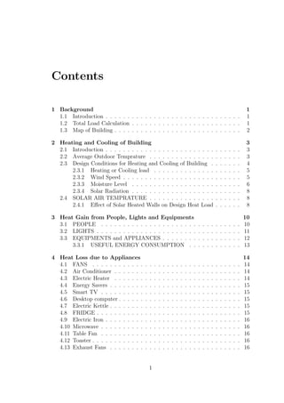 Contents
1 Background 1
1.1 Introduction . . . . . . . . . . . . . . . . . . . . . . . . . . . . . . . 1
1.2 Total Load Calculation . . . . . . . . . . . . . . . . . . . . . . . . . 1
1.3 Map of Building . . . . . . . . . . . . . . . . . . . . . . . . . . . . . 2
2 Heating and Cooling of Building 3
2.1 Introduction . . . . . . . . . . . . . . . . . . . . . . . . . . . . . . . 3
2.2 Average Outdoor Temprature . . . . . . . . . . . . . . . . . . . . . 3
2.3 Design Conditions for Heating and Cooling of Building . . . . . . . 4
2.3.1 Heating or Cooling load . . . . . . . . . . . . . . . . . . . . 5
2.3.2 Wind Speed . . . . . . . . . . . . . . . . . . . . . . . . . . . 5
2.3.3 Moisture Level . . . . . . . . . . . . . . . . . . . . . . . . . 6
2.3.4 Solar Radiation . . . . . . . . . . . . . . . . . . . . . . . . . 8
2.4 SOLAR AIR TEMPRATURE . . . . . . . . . . . . . . . . . . . . . 8
2.4.1 Eﬀect of Solar Heated Walls on Design Heat Load . . . . . . 8
3 Heat Gain from People, Lights and Equipments 10
3.1 PEOPLE . . . . . . . . . . . . . . . . . . . . . . . . . . . . . . . . 10
3.2 LIGHTS . . . . . . . . . . . . . . . . . . . . . . . . . . . . . . . . . 11
3.3 EQUIPMENTS and APPLIANCES . . . . . . . . . . . . . . . . . . 12
3.3.1 USEFUL ENERGY CONSUMPTION . . . . . . . . . . . . 13
4 Heat Loss due to Appliances 14
4.1 FANS . . . . . . . . . . . . . . . . . . . . . . . . . . . . . . . . . . 14
4.2 Air Conditioner . . . . . . . . . . . . . . . . . . . . . . . . . . . . . 14
4.3 Electric Heater . . . . . . . . . . . . . . . . . . . . . . . . . . . . . 14
4.4 Energy Savers . . . . . . . . . . . . . . . . . . . . . . . . . . . . . . 15
4.5 Smart TV . . . . . . . . . . . . . . . . . . . . . . . . . . . . . . . . 15
4.6 Desktop computer . . . . . . . . . . . . . . . . . . . . . . . . . . . . 15
4.7 Electric Kettle . . . . . . . . . . . . . . . . . . . . . . . . . . . . . . 15
4.8 FRIDGE . . . . . . . . . . . . . . . . . . . . . . . . . . . . . . . . . 15
4.9 Electric Iron . . . . . . . . . . . . . . . . . . . . . . . . . . . . . . . 16
4.10 Microwave . . . . . . . . . . . . . . . . . . . . . . . . . . . . . . . . 16
4.11 Table Fan . . . . . . . . . . . . . . . . . . . . . . . . . . . . . . . . 16
4.12 Toaster . . . . . . . . . . . . . . . . . . . . . . . . . . . . . . . . . . 16
4.13 Exhaust Fans . . . . . . . . . . . . . . . . . . . . . . . . . . . . . . 16
1
 
