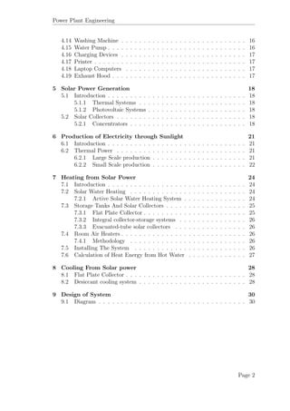 Power Plant Engineering
4.14 Washing Machine . . . . . . . . . . . . . . . . . . . . . . . . . . . . 16
4.15 Water Pump . . . . . . . . . . . . . . . . . . . . . . . . . . . . . . . 16
4.16 Charging Devices . . . . . . . . . . . . . . . . . . . . . . . . . . . . 17
4.17 Printer . . . . . . . . . . . . . . . . . . . . . . . . . . . . . . . . . . 17
4.18 Laptop Computers . . . . . . . . . . . . . . . . . . . . . . . . . . . 17
4.19 Exhaust Hood . . . . . . . . . . . . . . . . . . . . . . . . . . . . . . 17
5 Solar Power Generation 18
5.1 Introduction . . . . . . . . . . . . . . . . . . . . . . . . . . . . . . . 18
5.1.1 Thermal Systems . . . . . . . . . . . . . . . . . . . . . . . . 18
5.1.2 Photovoltaic Systems . . . . . . . . . . . . . . . . . . . . . . 18
5.2 Solar Collectors . . . . . . . . . . . . . . . . . . . . . . . . . . . . . 18
5.2.1 Concentrators . . . . . . . . . . . . . . . . . . . . . . . . . . 18
6 Production of Electricity through Sunlight 21
6.1 Introduction . . . . . . . . . . . . . . . . . . . . . . . . . . . . . . . 21
6.2 Thermal Power . . . . . . . . . . . . . . . . . . . . . . . . . . . . . 21
6.2.1 Large Scale production . . . . . . . . . . . . . . . . . . . . . 21
6.2.2 Small Scale production . . . . . . . . . . . . . . . . . . . . . 22
7 Heating from Solar Power 24
7.1 Introduction . . . . . . . . . . . . . . . . . . . . . . . . . . . . . . . 24
7.2 Solar Water Heating . . . . . . . . . . . . . . . . . . . . . . . . . . 24
7.2.1 Active Solar Water Heating System . . . . . . . . . . . . . . 24
7.3 Storage Tanks And Solar Collectors . . . . . . . . . . . . . . . . . . 25
7.3.1 Flat Plate Collector . . . . . . . . . . . . . . . . . . . . . . . 25
7.3.2 Integral collector-storage systems . . . . . . . . . . . . . . . 26
7.3.3 Evacuated-tube solar collectors . . . . . . . . . . . . . . . . 26
7.4 Room Air Heaters . . . . . . . . . . . . . . . . . . . . . . . . . . . . 26
7.4.1 Methodology . . . . . . . . . . . . . . . . . . . . . . . . . . 26
7.5 Installing The System . . . . . . . . . . . . . . . . . . . . . . . . . 26
7.6 Calculation of Heat Energy from Hot Water . . . . . . . . . . . . . 27
8 Cooling From Solar power 28
8.1 Flat Plate Collector . . . . . . . . . . . . . . . . . . . . . . . . . . . 28
8.2 Desiccant cooling system . . . . . . . . . . . . . . . . . . . . . . . . 28
9 Design of System 30
9.1 Diagram . . . . . . . . . . . . . . . . . . . . . . . . . . . . . . . . . 30
Page 2
 