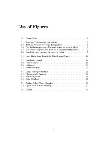 List of Figures
1.1 House Map . . . . . . . . . . . . . . . . . . . . . . . . . . . . . . 2
2.1 Average Temprature per month . . . . . . . . . . . . . . . . . 3
2.2 Tebular form of Average Temprature . . . . . . . . . . . . . 4
2.3 Dry bulb temperature lines on a psychrometric chart . . . . 6
2.4 Wet bulb temperature lines on a psychrometric chart . . . . 7
2.5 Comfort zone in a psychrometric chart . . . . . . . . . . . . . 7
3.1 Heat Gain from People in Conditional Space . . . . . . . . . 11
5.1 Parabolic trough . . . . . . . . . . . . . . . . . . . . . . . . . . . 19
5.2 Power Tower . . . . . . . . . . . . . . . . . . . . . . . . . . . . . 19
5.3 Heliostat . . . . . . . . . . . . . . . . . . . . . . . . . . . . . . . . 20
5.4 parabolic dish . . . . . . . . . . . . . . . . . . . . . . . . . . . . . 20
6.1 Large scale production . . . . . . . . . . . . . . . . . . . . . . . 22
6.2 Photovoltaic System . . . . . . . . . . . . . . . . . . . . . . . . . 22
6.3 Voltaic System . . . . . . . . . . . . . . . . . . . . . . . . . . . . 23
6.4 Solar Stirling . . . . . . . . . . . . . . . . . . . . . . . . . . . . . 23
7.1 Active Solar Water Heating . . . . . . . . . . . . . . . . . . . . 25
7.2 Open loop Water Heating . . . . . . . . . . . . . . . . . . . . . 27
9.1 Design . . . . . . . . . . . . . . . . . . . . . . . . . . . . . . . . . 30
3
 