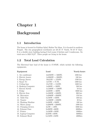 Chapter 1
Background
1.1 Introduction
The house is located in Gulshan Iqbal, Rahim Yar khan. It is located in southern
Punjab. The city geographical coordinates are 28 25’ 0” North, 70 18’ 0” East.
It is a double story building having 6 bed rooms 2 kitchen and 5 washrooms. Its
total area is 3321.51ft2
. Three people are living in the house.
1.2 Total Load Calculation
The Electrical base load of the house is 17.87kW, which include the following
equipments.
Equipment Load Yearly hours
1. Air conditioner 2x2500W = 5000W. 1080 hrs
2. Electric heater 1x2000W = 2000W. 100 hrs
3. Energy Savers 50x25W = 1250W. 1500 hrs
4. Smart Tv 1x75W = 75 W. 1800 hrs
5. Ceiling fans 15x75W = 1125W. 1600 hrs
6. Desktop Computer 1x200W = 200W. 500 hrs
7. Electric Kettle 1x1200W = 1200W. 50 hrs
8. Fridge 2x200W = 400W. 8000 hrs
9. Electric Iron 1x1000W =1000W. 300 hrs
10. Microwave 1x2000W =2000W. 150 hrs
11. Table Fan 1x100W =100W. 100 hrs
12. Toaster 1x1000W =1000W. 20 hrs
13. Washing Machine 1x500W =500W. 100 hrs
14. Water pump 1x2000W =2000W. 1000 hrs
15. Charging devices 4x5W = 20W. 5000 hrs
16. Exhaust Fans 2x200W=400W. 6000hrs
17. Printer 1x100W=100W. 1000hrs
18. Laptop Computer 2x50W=100W. 6000hrs
19. Exhaust Hood 1x150W=150W. 4000hrs
1
 