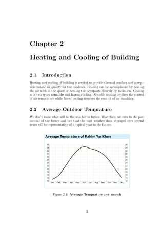 Chapter 2
Heating and Cooling of Building
2.1 Introduction
Heating and cooling of building is needed to provide thermal comfort and accept-
able indoor air quality for the residents. Heating can be accomplished by heating
the air with in the space or heating the occupants directly by radiation. Cooling
is of two types sensible and latent cooling. Sensible cooling involves the control
of air temprature while latent cooling involves the control of air humidity.
2.2 Average Outdoor Temprature
We don’t know what will be the weather in future. Therefore, we turn to the past
instead of the future and bet that the past weather data averaged over several
years will be representative of a typical year in the future.
Figure 2.1: Average Temprature per month
3
 