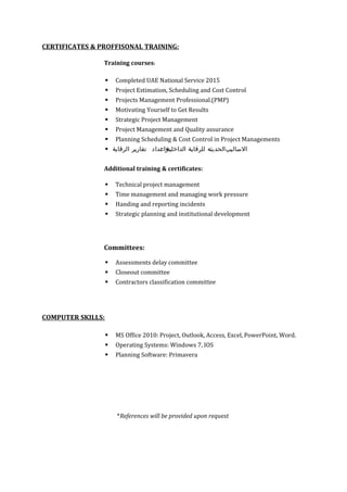 CERTIFICATES & PROFFISONAL TRAINING:
Training courses:
 Completed UAE National Service 2015
 Project Estimation, Scheduling and Cost Control
 Projects Management Professional.(PMP)
 Motivating Yourself to Get Results
 Strategic Project Management
 Project Management and Quality assurance
 Planning Scheduling & Cost Control in Project Managements
 ‫ب‬‫الساليب‬‫ب‬‫الحديثه‬‫ب‬‫للرقابة‬‫ب‬‫الداخلية‬‫واعداد‬‫ب‬‫تقارير‬‫ب‬‫الرقابة‬
Additional training & certificates:
 Technical project management
 Time management and managing work pressure
 Handing and reporting incidents
 Strategic planning and institutional development
Committees:
 Assessments delay committee
 Closeout committee
 Contractors classification committee
COMPUTER SKILLS:
 MS Office 2010: Project, Outlook, Access, Excel, PowerPoint, Word.
 Operating Systems: Windows 7, IOS
 Planning Software: Primavera
*References will be provided upon request
 