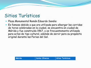 Sitios TurísticosPlaza Monumental Román Eduardo Sandia: Es famoso debido a que era utilizada para albergar las corridas de toros celebradas en la ciudad, se encuentra en ciudad de Mérida y fue construida 1967, y es frecuentemente utilizada para actos de tipo cultural, además de servir para su propósito original durante las Ferias del Sol.