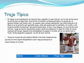 Traje TípicoEl ropaje es principalmente de telas de lino y algodón, la ropa interior con la tela de los sacos de harina que se importaba, tela Cotton. El hombre utilizaba pantalón y la camisa por lo general siempre del mismo color. Se usaban como calzado alpargatas. Los niños menores a 16 años no se le permitía usar pantalón largo, ellos solo podían usar el pantalón a la rodilla, y las mujeres estaba formado por dos partes esenciales, el saco y las enaguas, en un principio eran unicolor, luego se fueron impusiendo modas cuando se empezaron a importar telas de varias regiones del mundo, algunas eran estampadas con pepas o círculos, de ahí es donde sale la frase "andas pepeado o pepeada", en son de bien vestido. Surge los trajes de esta manera debido a las altas temperaturasque hay en esta región obligándoles a usar ropa gruesa para un mejor manejo en la zona.