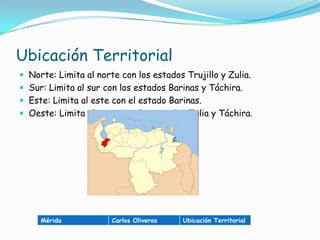 Ubicación TerritorialNorte: Limita al norte con los estados Trujillo y Zulia.Sur: Limita al sur con los estados Barinas y Táchira.Este: Limita al este con el estado Barinas.Oeste: Limita al oeste con los estados Zulia y Táchira.