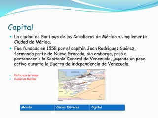 CapitalLa ciudad de Santiago de los Caballeros de Mérida o simplemente Ciudad de Mérida.Fue fundada en 1558 por el capitán Juan Rodríguez Suárez, formando parte de Nueva Granada; sin embargo, pasó a pertenecer a la Capitanía General de Venezuela, jugando un papel activo durante la Guerra de independencia de Venezuela.Parte roja del mapa Ciudad de Mérida