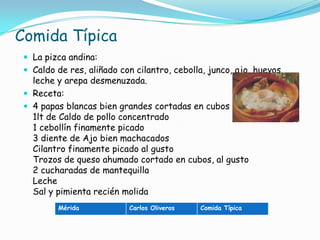Comida TípicaLa pizca andina: Caldo de res, aliñado con cilantro, cebolla, junco, ajo, huevos, leche y arepa desmenuzada.Receta:4 papas blancas bien grandes cortadas en cubos 1lt de Caldo de pollo concentrado 1 cebollín finamente picado 3 diente de Ajo bien machacados Cilantro finamente picado al gusto Trozos de queso ahumado cortado en cubos, al gusto 2 cucharadas de mantequilla Leche Sal y pimienta recién molida