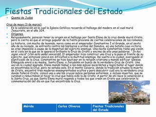 Fiestas Tradicionales del EstadoQuema de JudasCruz de mayo (3 de marzo)Es la celebración en la cual la Iglesia Católica recuerda el hallazgo del madero en el cual murió Jesucristo, en el año 324.Orígenes.Religiosamente, parecen tener su origen en el hallazgo por Santa Elena de la cruz donde murió Cristo, pero lo cierto es que el arraigo popular de la fiesta proviene de ciertas celebraciones de los romanos.La historia, con mucho de leyenda, narra como en el emperador Constantino I el Grande, en el sexto año de su reinado, se enfrenta contra los bárbaros a orillas del Danubio, en una batalla cuya victoria se cree imposible a causa de la magnitud del ejército enemigo. Una noche Constantino tiene una visión en el cielo en la que se le apareció brillante la Cruz de Cristo y encima de ella unas palabras, "In hoc signo vincis" (Con esta señal vencerás). El emperador hizo construir una Cruz y la puso al frente de su ejército, que entonces venció sin dificultad a la multitud enemiga. De vuelta a la ciudad, averiguado el significado de la Cruz, Constantino se hizo bautizar en la religión cristiana y mandó edificar iglesias. Enseguida envió a su madre, Santa Elena, a Jerusalén en busca de la verdadera Cruz de Cristo. Una vez en la ciudad sagrada, Elena mandó llamar a los más sabios sacerdotes y logró hallar el lugar donde se encontraba la Cruz, pero no estaba sola. En el monte Calvario, donde la tradición situaba la muerte de Cristo, encontró tres maderos ensangrentados ocultos y para descubrir cuál era la verdadera cruz donde falleció Cristo, colocó una a una las cruces sobre personas enfermas, e incluso muertos, que se curaban o resucitaban al tocar la cruz que había sido la de Cristo. A partir de ahí nace la veneración a la Santa Cruz, ya que Santa Elena murió rogando a todos los que creen en Cristo que celebraran la conmemoración del día en que fue encontrada la Cruz.