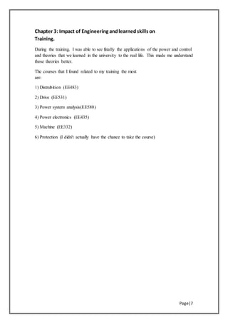 Chapter 3: Impact of Engineering andlearnedskills on
Training.
During the training, I was able to see finally the applications of the power and control
and theories that we learned in the university to the real life. This made me understand
those theories better.
The courses that I found related to my training the most
are:
)EE483(Distrubition1)
)EE531(Drive2)
)EE580(Power system analysis3)
)EE435(Power electronics4)
)EE332(Machine5)
6) Protection (I didn't actually have the chance to take the course)
Page|7
 