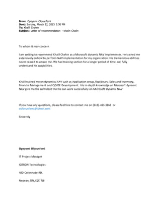 From: Opeyemi Olorunfemi
Sent: Sunday, March 22, 2015 3:50 PM
To: Khalil Chahin
Subject: Letter of recommendation - Khalin Chalin
To whom it may concern
I am writing to recommend Khalil Chahin as a Microsoft dynamic NAV implementer. He trained me
extensivelyon how to perform NAV implementation for my organization. His tremendous abilities
never ceased to amaze me. We had training section for a longer period of time, so I fully
understand his capabilities.
Khalil trained me on dynamics NAV such as Application setup, Rapidstart, Sales and inventory,
financial Management and C/SIDE Development. His in-depth knowledge on Microsoft dynamic
NAV give me the confident that he can work successfully on Microsoft Dynamic NAV.
If you have any questions, please feel free to contact me on (613)-413-3163 or
oolorunfemi@iotron.com
Sincerely
Opeyemi Olorunfemi
IT Project Manager
IOTRON Technologies
48D Colonnade RD.
Nepean, ON, K2E 7J6
 