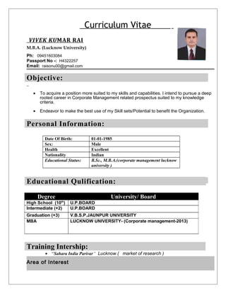 Curriculum Vitae 
VIVEK KU MAR RAI 
M.B.A. (Lucknow University) 
Ph: 09451603084 
Passport No -: H4322257 
Email: raisonu00@gmail.com 
Objective: 
· To acquire a position more suited to my skills and capabilities. I intend to pursue a deep 
rooted career in Corporate Management related prospectus suited to my knowledge 
criteria. 
· Endeavor to make the best use of my Skill sets/Potential to benefit the Organization. 
Personal Information: 
Date Of Birth: 01-01-1985 
Sex: Male 
Health Excellent 
Nationality Indian 
Educational Status: B.Sc., M.B.A.(corporate management lucknow 
university ) 
Educational Profile: 
Qulification: 
Degree University/ Board 
High School (10th) U.P.BOARD 
Intermediate (+2) U.P.BOARD 
Graduation (+3) V.B.S.P.JAUNPUR UNIVERSITY 
MBA LUCKNOW UNIVERSITY- (Corporate management-2013) 
Training Intership: 
· “Sahara India Parivar” Lucknow.( market of research ) 
Area of Interest 
 