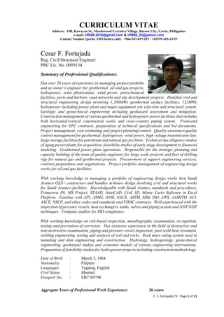 C. F. Fortajada CV - Page 1 of 11
CURRICULUM VITAE
Address: 14B, Kawayan St., Meadowood Executive Village, Bacoor City, Cavite, Philippines
e-mail: cff888.2010@gmail.com & cff888_03@yahoo.com
Contact Number (prefer SMS before call): +966-547-697-293 / +63939-165-19-53
Cesar F. Fortajada
Reg. Civil/Structural Engineer
PRC Lic. No. 0059134
Summary of Professional Qualifications:
Has over 26 years of experience in managing project portfolio
and as owner’s engineer for geothermal, oil and gas projects,
hydropower, solar photovoltaic, wind power, petrochemical
facilities, ports and harbors, road networks and site development projects. Detailed civil and
structural engineering design involving 1,200MWe geothermal surface facilities, 132MWe
hydropower including power plant and major equipment site selection and structural system.
Geologic and geotechnical engineering including geohazard assessment and mitigation.
Construction management of various geothermal and hydropower power facilities that includes
both horizontal/vertical construction works and cross-country piping system. Front-end
engineering for EPC contracts, preparation of technical specifications and bid documents.
Project management, cost estimating and project planning/control. Quality assurance/quality
control management for geothermal, hydropower, wind power, high voltage transmission line,
large storage facilities for petroleum and natural gas facilities. Technical due diligence studies
of aging power plants for acquisition, feasibility studies of early stage development to financial
modeling. Geothermal power plant operations. Responsible for the strategic planning and
capacity building of the team of quality engineers for large scale projects and fleet of drilling
rigs for natural gas and geothermal projects. Procurement of support engineering services,
contract preparation and negotiations. Project portfolio management of engineering design
works for oil and gas facilities.
With working knowledge in managing a portfolio of engineering design works thru Saudi
Aramco GES+ contractors and handles in-house design involving civil and structural works
for Saudi Aramco facilities. Knowledgeable with Saudi Aramco standards and procedures,
Primavera P6, MS Project, STAAD, AutoCAD, Civil 3D, Monte Carlo Software in Excel
Platform. Familiar with API, ASME, ANSI, NACE, ASTM, MSS, ISO, AWS, AASHTO, ACI,
ASCE, NSCP, and other codes and standards and FIDIC contracts. Well-experienced with the
inspection of pressure vessels, heat exchangers, tanks, valves and piping system and NDT/NDE
techniques. Company auditor for ISO compliance.
With working knowledge on risk-based inspection, metallographic examination, recognition,
testing and prevention of corrosion. Has extensive experience in the field of destructive and
non-destructive examination, piping and pressure vessel inspection, post-weld heat treatment,
welding engineering, testing and analysis of soil and rocks. Rock mass rating system used in
tunneling and dam engineering and construction. Hydrology, hydrogeology, geotechnical
engineering, geohazard studies and economic models of various engineering interventions.
Preparation of feasibility studies for hydro power projects including construction methodology.
Date of Birth : March 5, 1964
Nationality : Filipino
Languages : Tagalog, English
Civil Status : Married
Passport No. : EB7769798
Aggregate Years of Professional Work Experience: 26 years
 