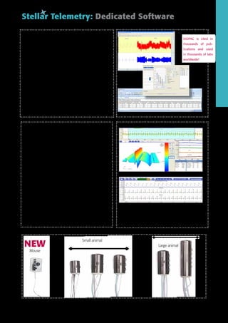 BIOPAC AcqKnowledge Software – Stellar Module
Use the power of AcqKnowledge Software for seamless inte-
gration of animal scheduling, telemetry data recording, video
monitoring, and fully automated signal analysis for a large variety
of physiological signal types. Scripting options allow for fully au-
tomated and customized analysis routines and output (e.g. to
EXCEL™).
Key features
•	 Easy-to-configure animal schedule with intuitive calendar interface
•	 Powerful display options—historic, real-time, processed: view
	 data in multiple formats simultaneously
•	 Signal conditioning tools including filtering options and artifact
	removal
•	 Multi-Animal, Multi-Channel simultaneous automated data analysis
•	 Data and results are automatically exported to Excel for
	 further statistical analysis
Stellar Telemetry: Dedicated Software
BIOPAC is cited in
thousands of pub-
lications and used
in thousands of labs
worldwide!
BIOPAC is cited in
thousands of pub-
lications and used
in thousands of labs
worldwide!
NOTOCORD-hem™ Evolution
NOTOCORD-hem™ Evolution is an advanced software platform
designed to acquire, display and analyze physiological signals.
Key features
• Flexible and open software platform providing customized analysis
• Simultaneous acquisition possible from different sources and
systems (E.g. physiological data and video)
• Multiple sessions to acquire data from different channels in
each session
• Compatible with various experimental setups and animal species
• Extensive library of signal processors and analyzers
• Various displays with advanced capabilities (continuous, digital,
2D, 3D, video…)
• Real time review of data and results during acquisition
• Ultra fast access to data whatever the experiment file size
• Fast and customizable reporting in Excel® with the possibility to
create customized data extraction templates
• Single and highly compressed generated file containing all data
• GLP / 21 CFR Part 11 compliant
Small animal
NEW
Mouse
Large animal
 