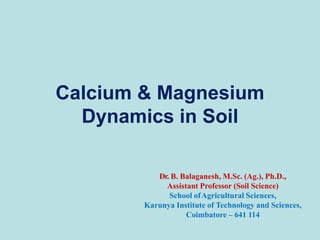 Calcium & Magnesium
Dynamics in Soil
Dr. B. Balaganesh, M.Sc. (Ag.), Ph.D.,
Assistant Professor (Soil Science)
School ofAgricultural Sciences,
Karunya Institute of Technology and Sciences,
Coimbatore – 641 114
 