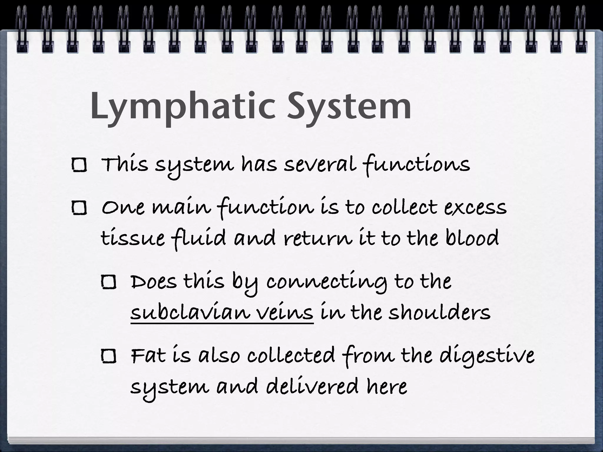 Lymphatic System
This system has several functions
One main function is to collect excess
tissue fluid and return it to the blood
  Does this by connecting to the
  subclavian veins in the shoulders
  Fat is also collected from the digestive
  system and delivered here
 