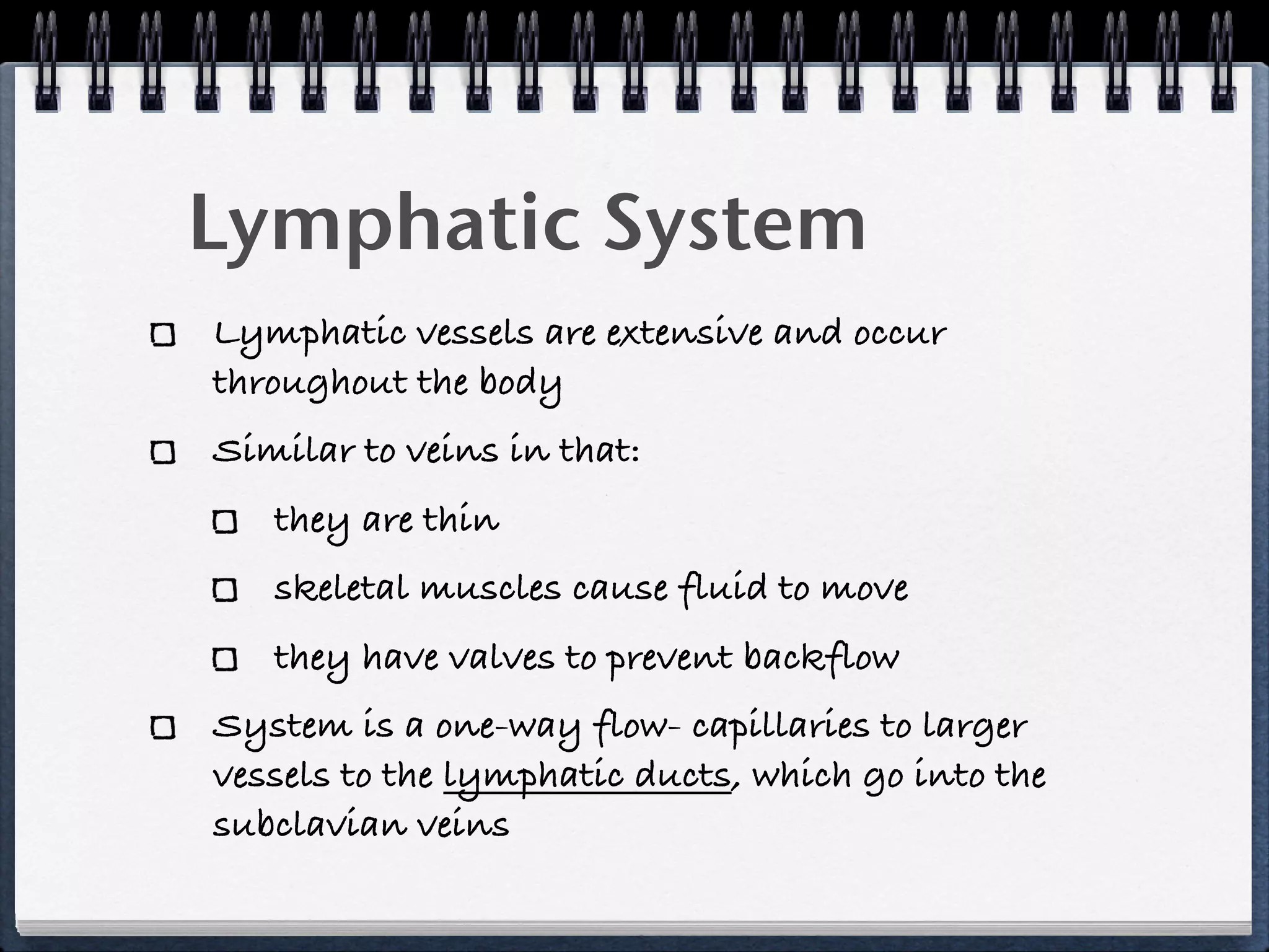 Lymphatic System
Lymphatic vessels are extensive and occur
throughout the body
Similar to veins in that:
   they are thin
   skeletal muscles cause fluid to move
   they have valves to prevent backflow
System is a one-way flow- capillaries to larger
vessels to the lymphatic ducts, which go into the
subclavian veins
 