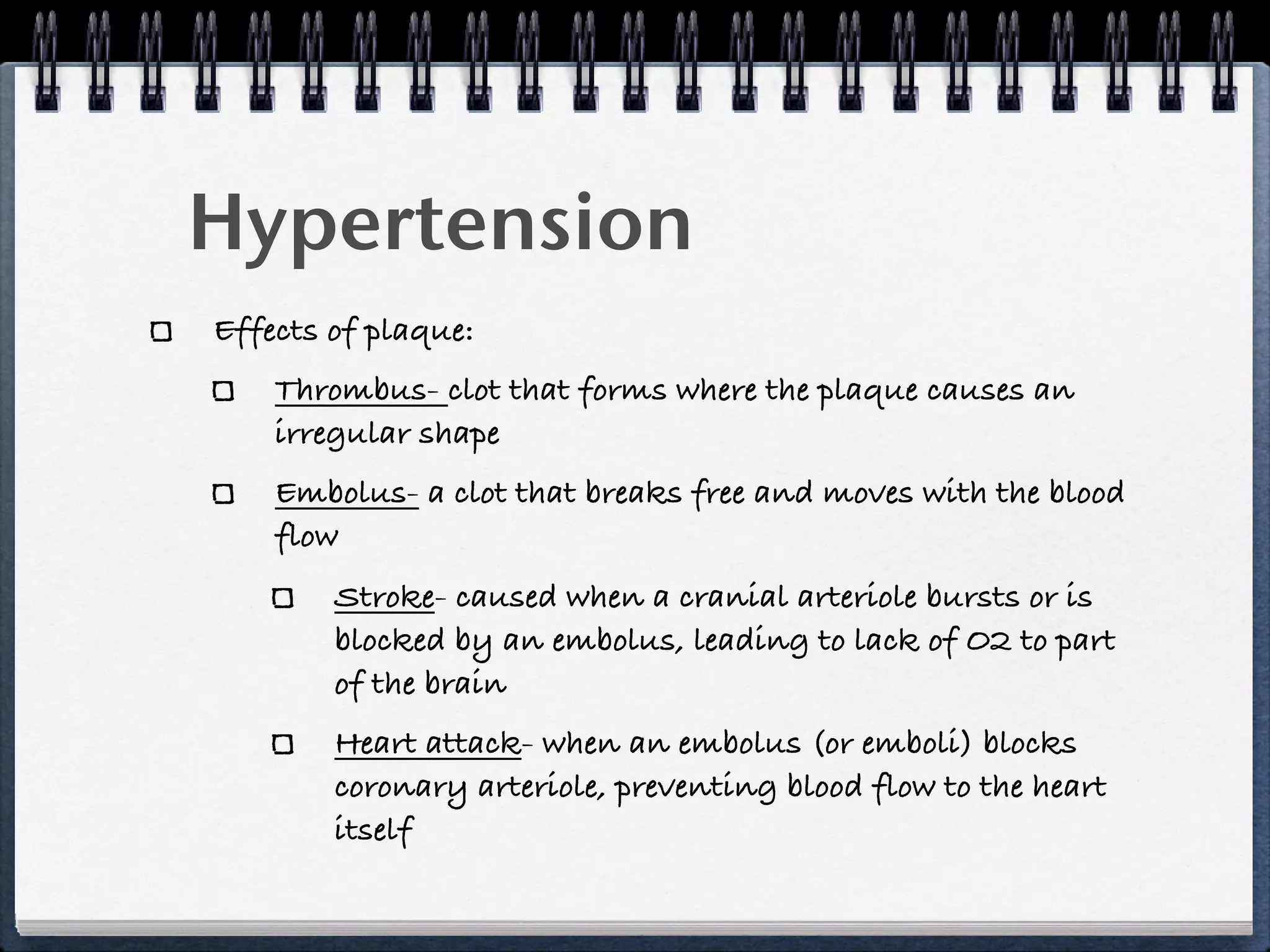 Hypertension
Effects of plaque:
    Thrombus- clot that forms where the plaque causes an
    irregular shape
    Embolus- a clot that breaks free and moves with the blood
    flow
        Stroke- caused when a cranial arteriole bursts or is
        blocked by an embolus, leading to lack of O2 to part
        of the brain
        Heart attack- when an embolus (or emboli) blocks
        coronary arteriole, preventing blood flow to the heart
        itself
 