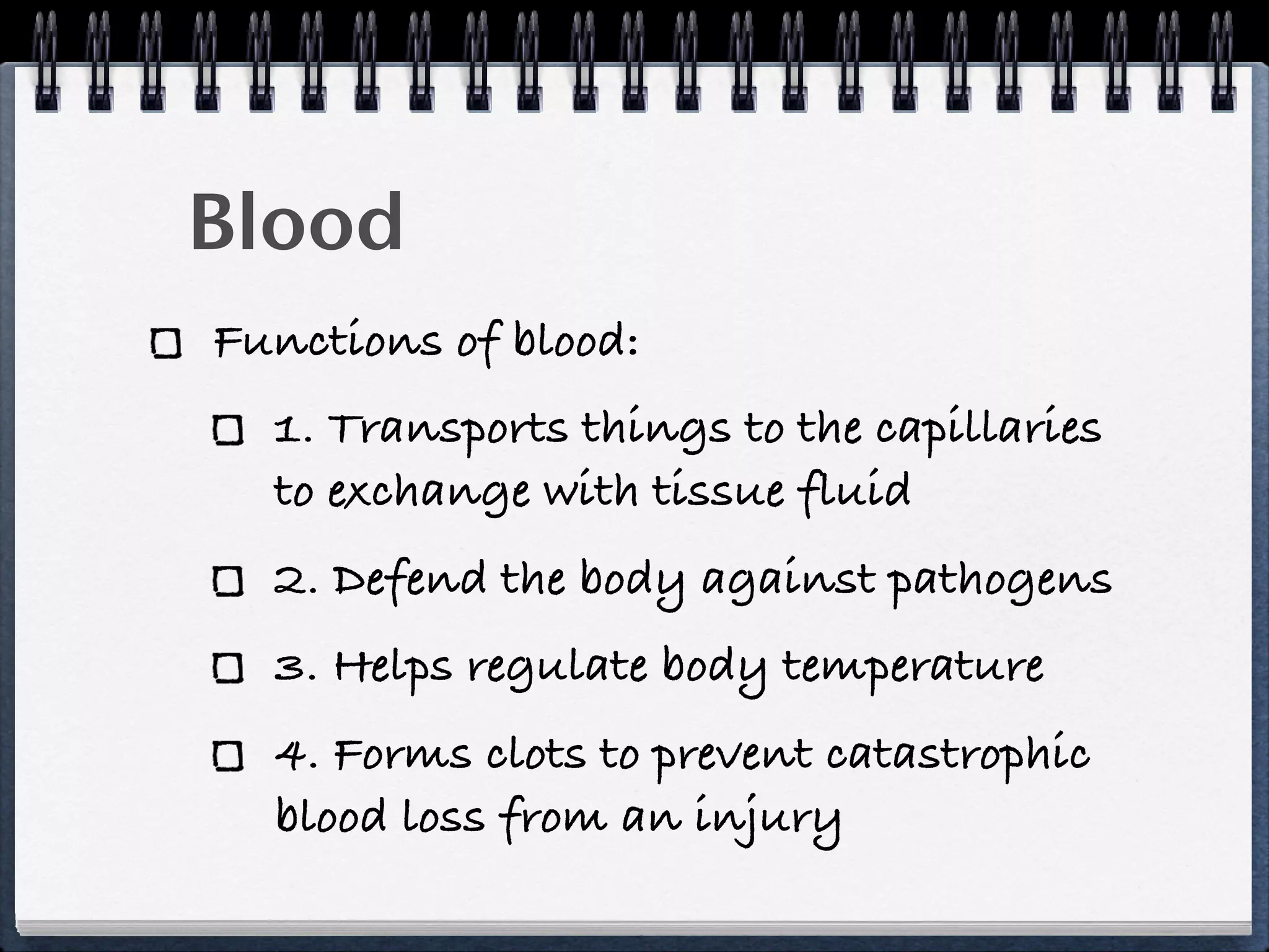 Blood
Functions of blood:
  1. Transports things to the capillaries
  to exchange with tissue fluid
  2. Defend the body against pathogens
  3. Helps regulate body temperature
  4. Forms clots to prevent catastrophic
  blood loss from an injury
 