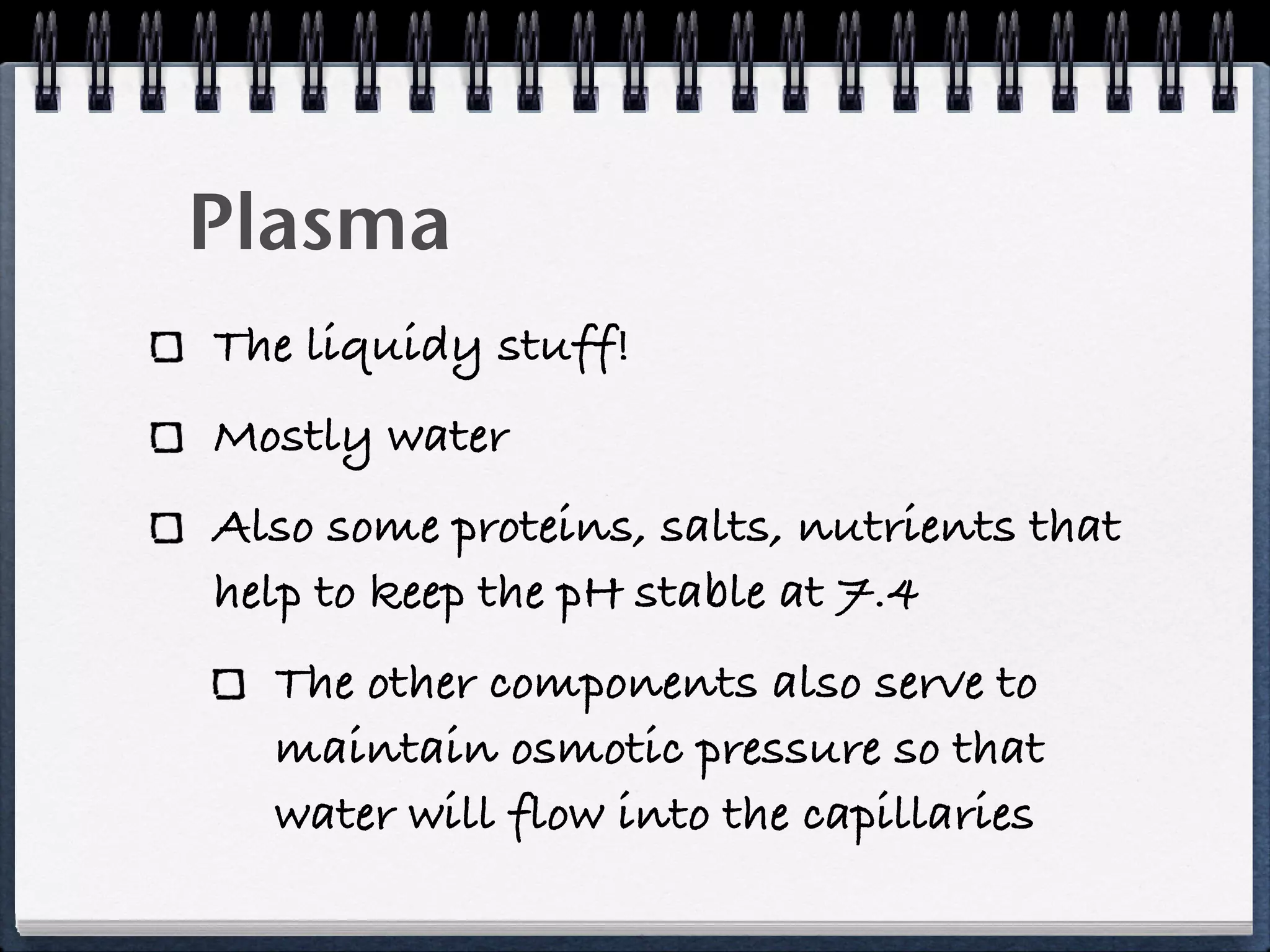Plasma
The liquidy stuff!
Mostly water
Also some proteins, salts, nutrients that
help to keep the pH stable at 7.4
  The other components also serve to
  maintain osmotic pressure so that
  water will flow into the capillaries
 