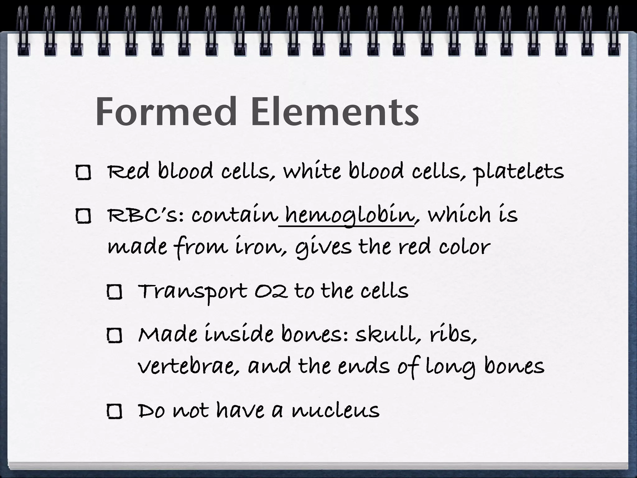 Formed Elements
Red blood cells, white blood cells, platelets
RBC’s: contain hemoglobin, which is
made from iron, gives the red color
   Transport O2 to the cells
   Made inside bones: skull, ribs,
   vertebrae, and the ends of long bones
   Do not have a nucleus
 