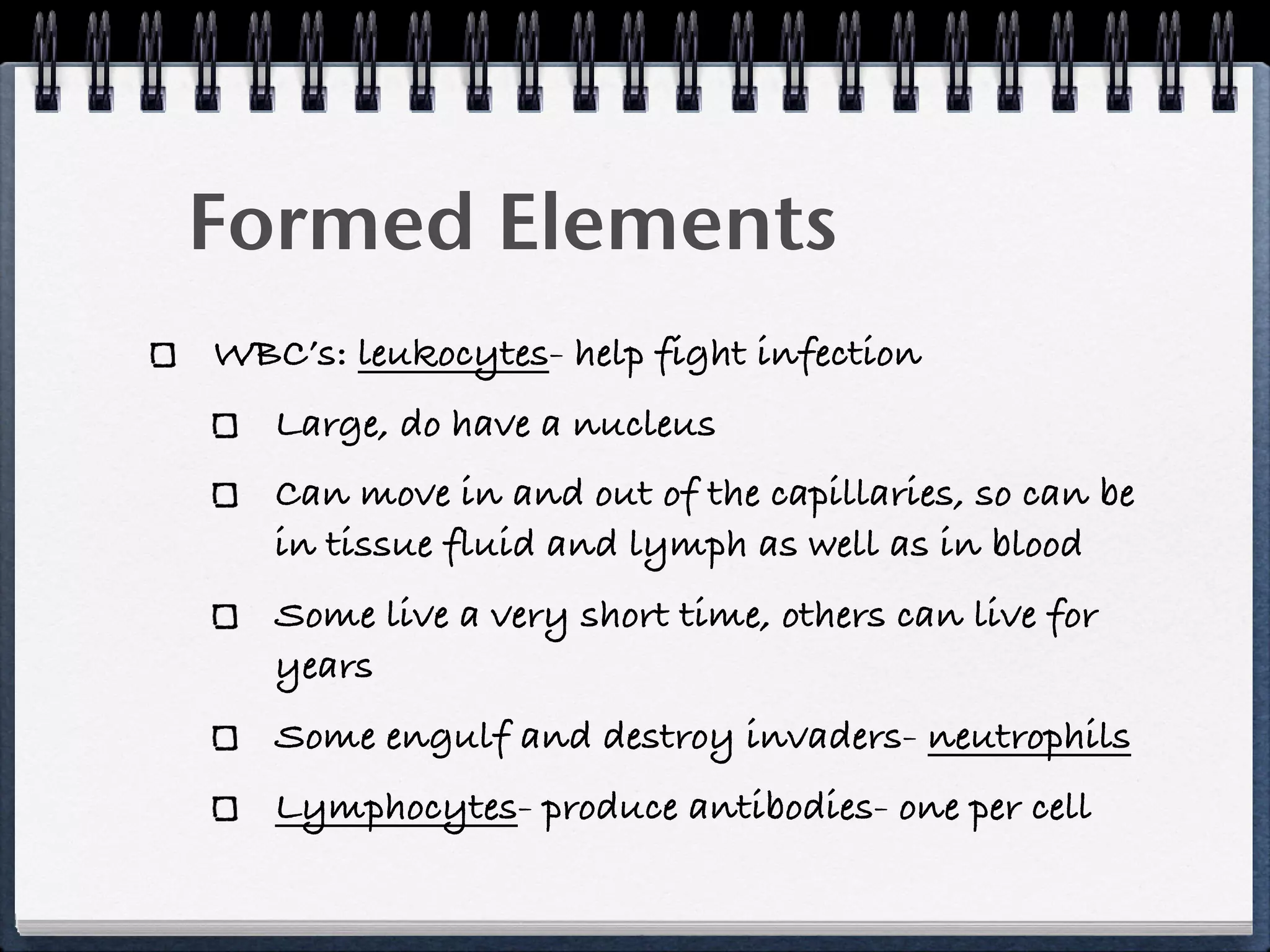 Formed Elements
WBC’s: leukocytes- help fight infection
   Large, do have a nucleus
   Can move in and out of the capillaries, so can be
   in tissue fluid and lymph as well as in blood
   Some live a very short time, others can live for
   years
   Some engulf and destroy invaders- neutrophils
   Lymphocytes- produce antibodies- one per cell
 