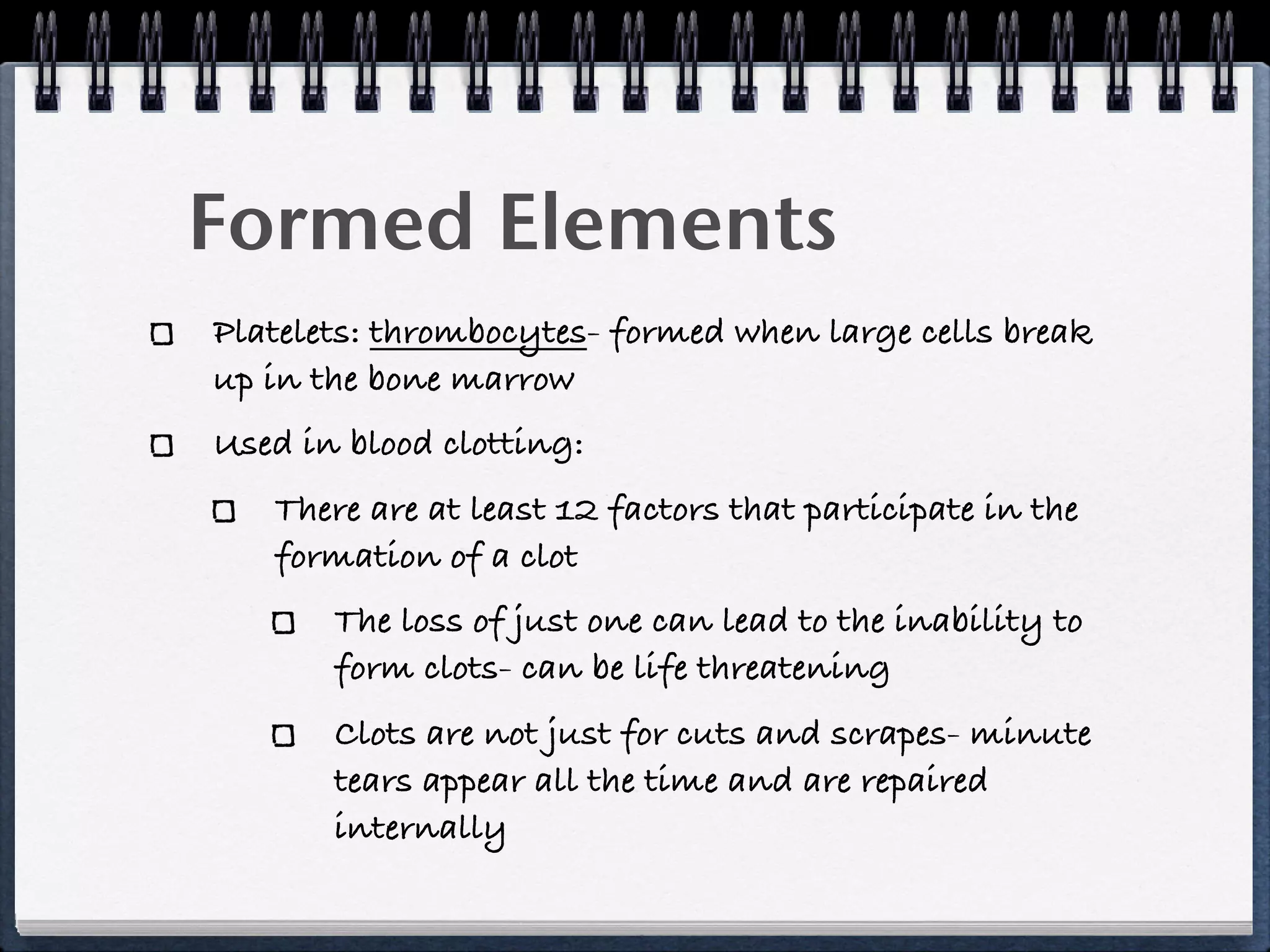 Formed Elements
Platelets: thrombocytes- formed when large cells break
up in the bone marrow
Used in blood clotting:
   There are at least 12 factors that participate in the
   formation of a clot
       The loss of just one can lead to the inability to
       form clots- can be life threatening
       Clots are not just for cuts and scrapes- minute
       tears appear all the time and are repaired
       internally
 