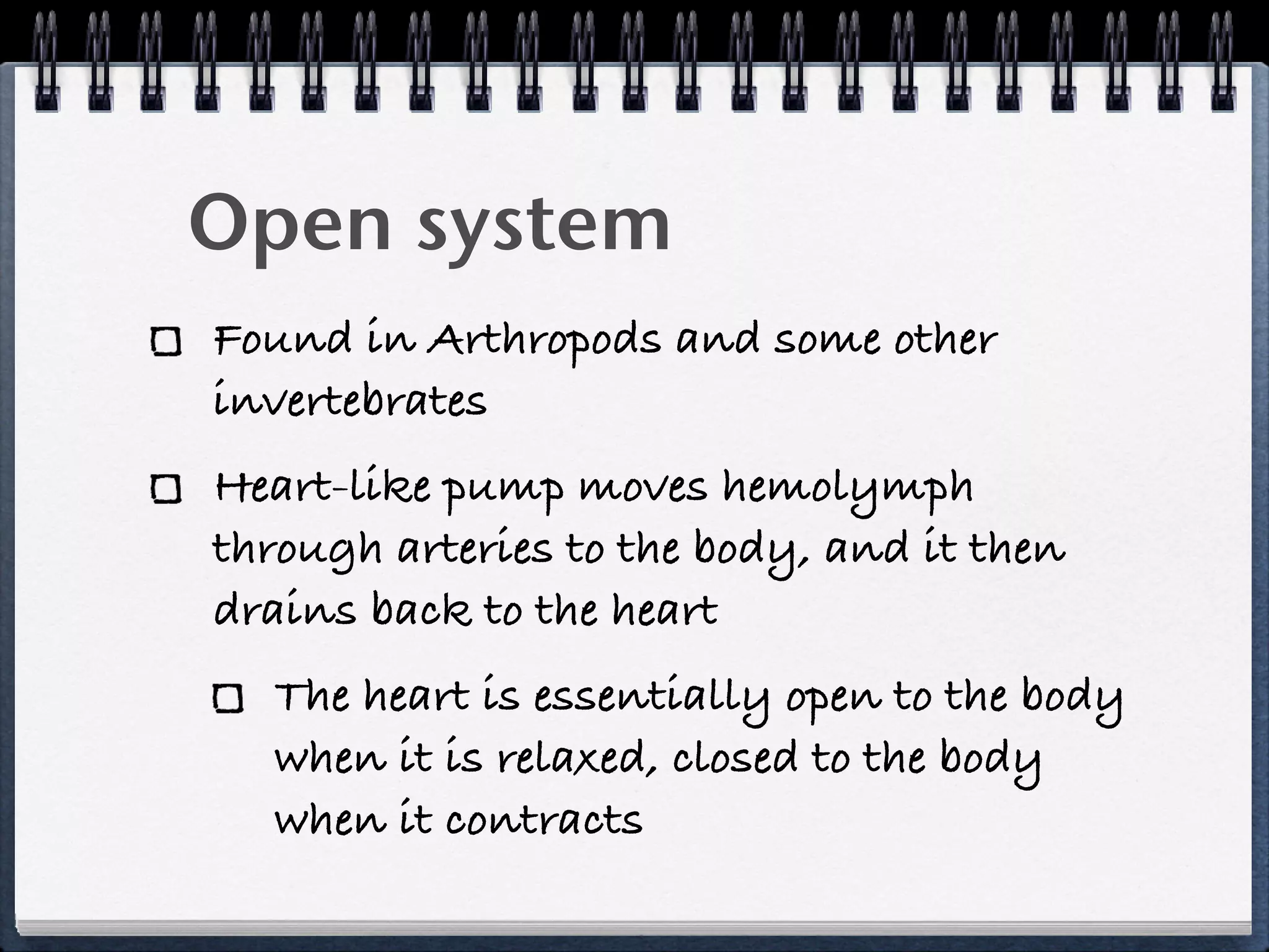 Open system
Found in Arthropods and some other
invertebrates
Heart-like pump moves hemolymph
through arteries to the body, and it then
drains back to the heart
  The heart is essentially open to the body
  when it is relaxed, closed to the body
  when it contracts
 