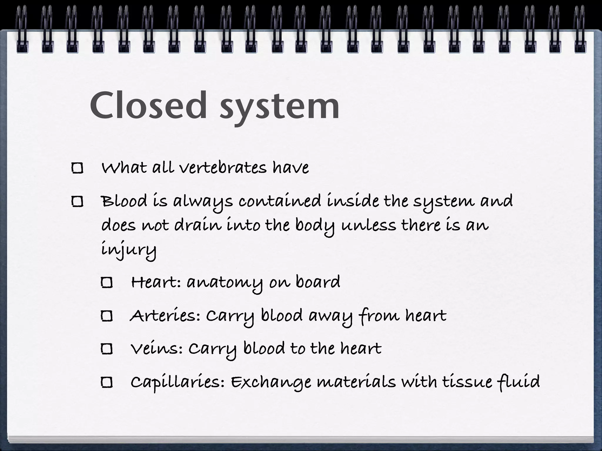 Closed system
What all vertebrates have
Blood is always contained inside the system and
does not drain into the body unless there is an
injury
   Heart: anatomy on board
   Arteries: Carry blood away from heart
   Veins: Carry blood to the heart
   Capillaries: Exchange materials with tissue fluid
 
