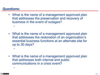 Questions:
   • What is the name of a management approved plan
     that addresses the preservation and recovery of
     business in the event of outages?
      –

   • What is the name of a management approved plan
     that addresses the restoration of an organization’s
     essential business functions at an alternate site for
     up to 30 days?
      –

   • What is the name of a management approved plan
     that addresses both internal and public
     communications in a crisis event?
      –

                                                             - 13 -
 