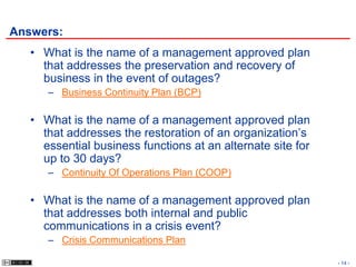 Answers:
   • What is the name of a management approved plan
     that addresses the preservation and recovery of
     business in the event of outages?
      – Business Continuity Plan (BCP)

   • What is the name of a management approved plan
     that addresses the restoration of an organization’s
     essential business functions at an alternate site for
     up to 30 days?
      – Continuity Of Operations Plan (COOP)

   • What is the name of a management approved plan
     that addresses both internal and public
     communications in a crisis event?
      – Crisis Communications Plan

                                                             - 14 -
 