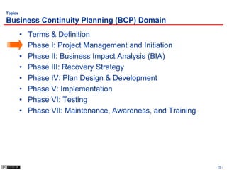 Topics

Business Continuity Planning (BCP) Domain
         •   Terms & Definition
         •   Phase I: Project Management and Initiation
         •   Phase II: Business Impact Analysis (BIA)
         •   Phase III: Recovery Strategy
         •   Phase IV: Plan Design & Development
         •   Phase V: Implementation
         •   Phase VI: Testing
         •   Phase VII: Maintenance, Awareness, and Training




                                                               - 15 -
 